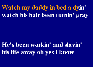 Watch my daddy in bed a dyin'
watch his hair been tumin' gray

He's been workin' and slavin'
his life away 011 yes I knowr