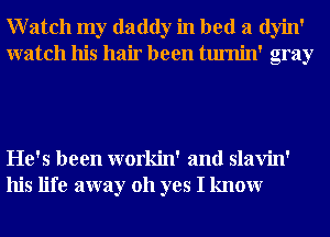 Watch my daddy in bed a dyin'
watch his hair been tumin' gray

He's been workin' and slavin'
his life away 011 yes I knowr