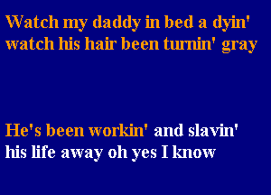 Watch my daddy in bed a dyin'
watch his hair been tumin' gray

He's been workin' and slavin'
his life away 011 yes I knowr