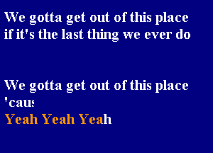 W e gotta get out of this place
if it's the last thing we ever do

W e gotta get out of this place
'caus

Yeah Yeah Yeah