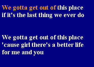 W e gotta get out of this place
if it's the last thing we ever do

W e gotta get out of this place
'cause girl there's a better life
for me and you