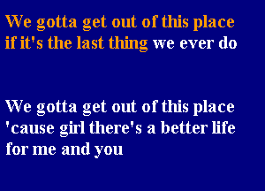 W e gotta get out of this place
if it's the last thing we ever do

W e gotta get out of this place
'cause girl there's a better life
for me and you