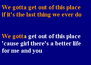 W e gotta get out of this place
if it's the last thing we ever do

W e gotta get out of this place
'cause girl there's a better life
for me and you