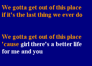 W e gotta get out of this place
if it's the last thing we ever do

W e gotta get out of this place
'cause girl there's a better life
for me and you