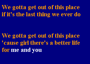 W e gotta get out of this place
if it's the last thing we ever do

W e gotta get out of this place
'cause girl there's a better life
for me and you