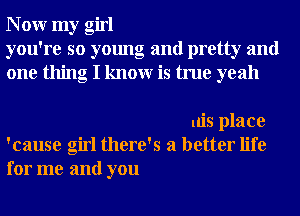 N 0W my girl
you're so young and pretty and
one thing I knowr is true yeah

uis place
'cause girl there's a better life
for me and you