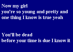 N 0W my girl
you're so young and pretty and
one thing I knowr is true yeah

You'll be dead
before your time is due I knowr it