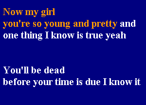 N 0W my girl
you're so young and pretty and
one thing I knowr is true yeah

You'll be dead
before your time is due I knowr it