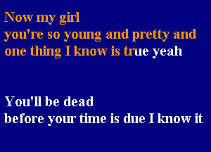 N 0W my girl
you're so young and pretty and
one thing I knowr is true yeah

You'll be dead
before your time is due I knowr it