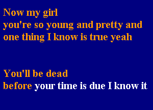 N 0W my girl
you're so young and pretty and
one thing I knowr is true yeah

You'll be dead
before your time is due I knowr it