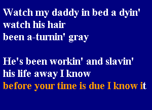 Watch my daddy in bed a dyin'
watch his hair
been a-tumin' gray

He's been workin' and slavin'
his life away I knowr
before your time is due I knowr it