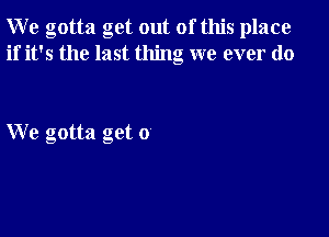 W e gotta get out of this place
if it's the last thing we ever do

We gotta get 0