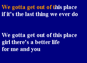 W e gotta get out of this place
if it's the last thing we ever do

W e gotta get out of this place
girl there's a better life
for me and you