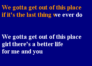 W e gotta get out of this place
if it's the last thing we ever do

W e gotta get out of this place
girl there's a better life
for me and you