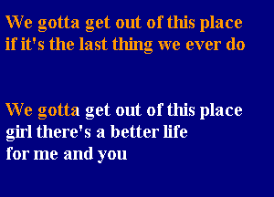 W e gotta get out of this place
if it's the last thing we ever do

W e gotta get out of this place
girl there's a better life
for me and you