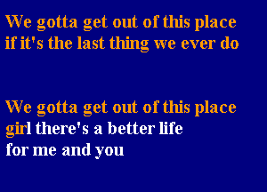 W e gotta get out of this place
if it's the last thing we ever do

W e gotta get out of this place
girl there's a better life
for me and you