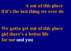 at out of this place
if it's the last thing we ever do

W e gotta get out of this place
girl there's a better life
for me and you