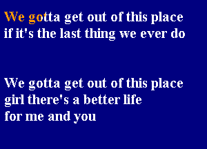 W e gotta get out of this place
if it's the last thing we ever do

W e gotta get out of this place
girl there's a better life
for me and you