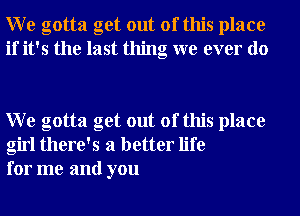 W e gotta get out of this place
if it's the last thing we ever do

W e gotta get out of this place
girl there's a better life
for me and you