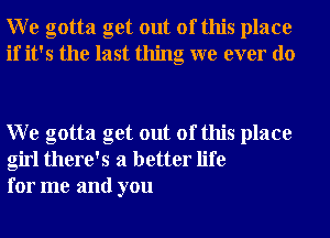 W e gotta get out of this place
if it's the last thing we ever do

W e gotta get out of this place
girl there's a better life
for me and you