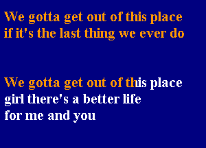 W e gotta get out of this place
if it's the last thing we ever do

W e gotta get out of this place
girl there's a better life
for me and you