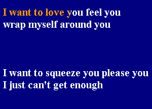 I want to love you feel you
wrap myself around you

I want to squeeze you please you
I just can't get enough