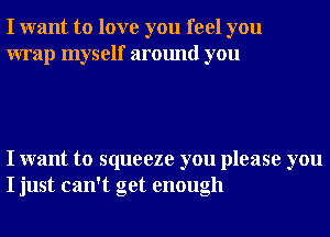 I want to love you feel you
wrap myself around you

I want to squeeze you please you
I just can't get enough