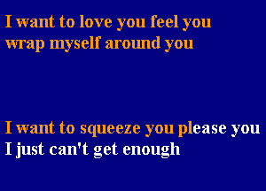 I want to love you feel you
wrap myself around you

I want to squeeze you please you
I just can't get enough