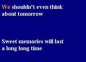 W e shouldn't even think
about tomorrow

Sweet memories will last
a long long time