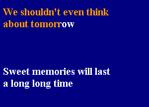 W e shouldn't even think
about tomorrow

Sweet memories will last
a long long time