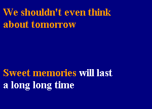 W e shouldn't even think
about tomorrow

Sweet memories will last
a long long time