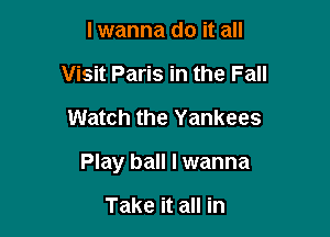 lwanna do it all
Visit Paris in the Fall

Watch the Yankees

Play ball I wanna

Take it all in