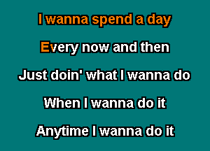 I wanna spend a day

Every now and then
Just doin' what I wanna do
When I wanna do it

Anytime I wanna do it