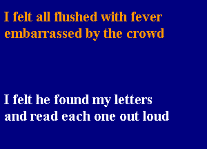 I felt all Hushed with fever

embarrassed by the crowd

I felt he found my letters
and read each one out loud