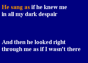 He sang as if he knewr me
in all my dark despair

And then he looked right
through me as if I wasn't there