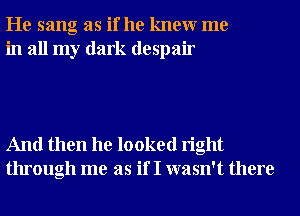 He sang as if he knewr me
in all my dark despair

And then he looked right
through me as if I wasn't there