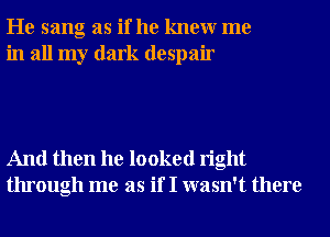 He sang as if he knewr me
in all my dark despair

And then he looked right
through me as if I wasn't there