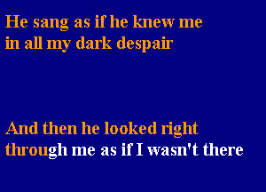 He sang as if he knewr me
in all my dark despair

And then he looked right
through me as if I wasn't there