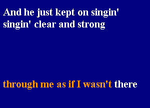 And he just kept on singin'
singin' clear and strong

through me as if I wasn't there