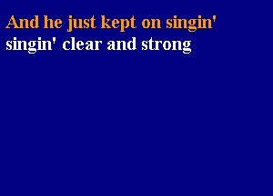 And he just kept on singin'
singin' clear and strong