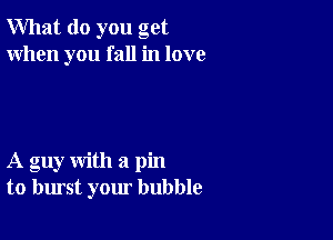 What do you get
When you fall in love

A guy with a pin
to burst your bubble