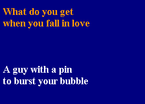 What do you get
When you fall in love

A guy with a pin
to burst your bubble