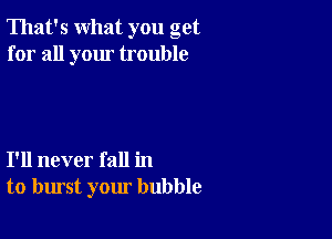 That's what you get
for all your trouble

I'll never fall in
to burst your bubble