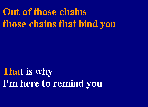 Out of those chains
those chains that bind you

That is why
I'm here to remind you