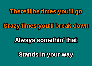 There'll be times you'll go
Crazy times you'll break down

Always somethin' that

Stands in your way