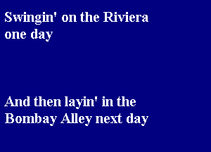 Swingin' on the Riviera
one day

And then layin' in the
Bombay Alley next day