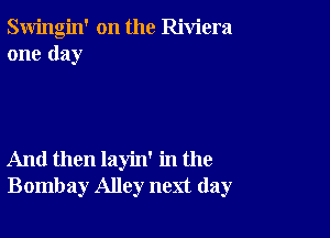 Swingin' on the Riviera
one day

And then layin' in the
Bombay Alley next day