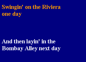 Swingin' on the Riviera
one day

And then layin' in the
Bombay Alley next day