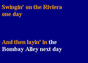 Swingin' on the Riviera
one day

And then layin' in the
Bombay Alley next day