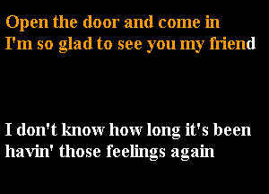 Open the door and come in
I'm so glad to see you my friend

I don't knowr hour long it's been
havin' those feelings again